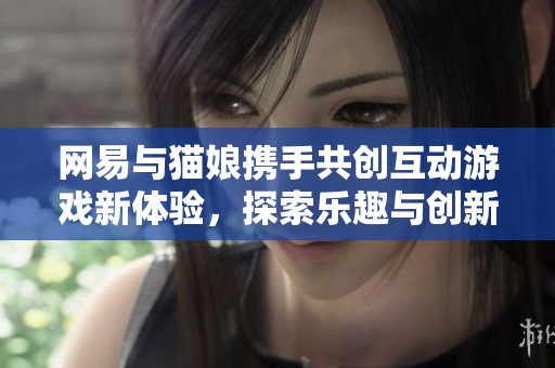 网易与猫娘携手共创互动游戏新体验，探索乐趣与创新的无限可能