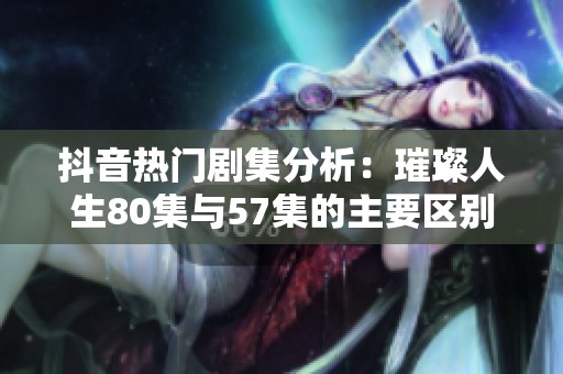 抖音热门剧集分析：璀璨人生80集与57集的主要区别探讨
