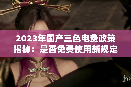 2023年国产三色电费政策揭秘：是否免费使用新规定解析