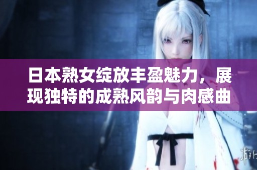 日本熟女绽放丰盈魅力，展现独特的成熟风韵与肉感曲线