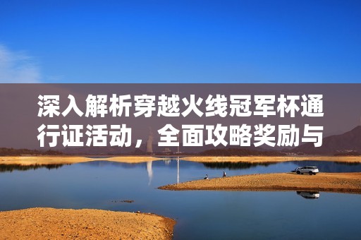 深入解析穿越火线冠军杯通行证活动，全面攻略奖励与效率提升技巧