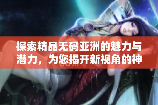 探索精品无码亚洲的魅力与潜力，为您揭开新视角的神秘面纱