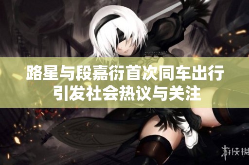 路星与段嘉衍首次同车出行 引发社会热议与关注