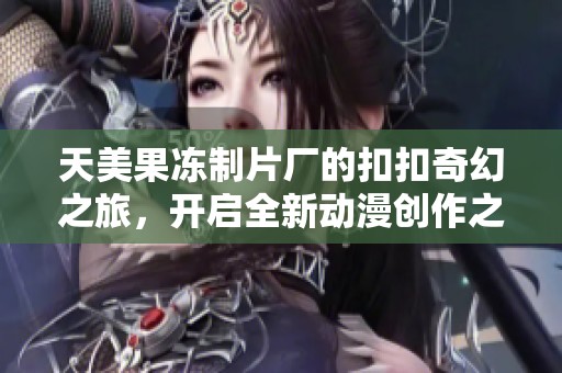 天美果冻制片厂的扣扣奇幻之旅，开启全新动漫创作之路