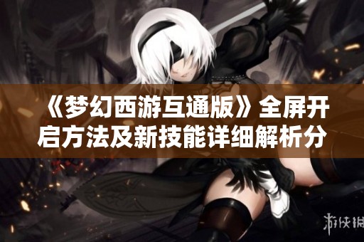 《梦幻西游互通版》全屏开启方法及新技能详细解析分享
