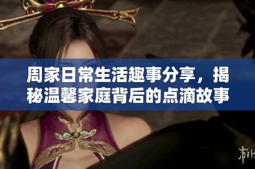 周家日常生活趣事分享，揭秘温馨家庭背后的点滴故事