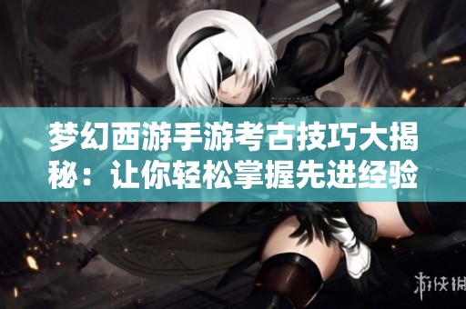梦幻西游手游考古技巧大揭秘：让你轻松掌握先进经验