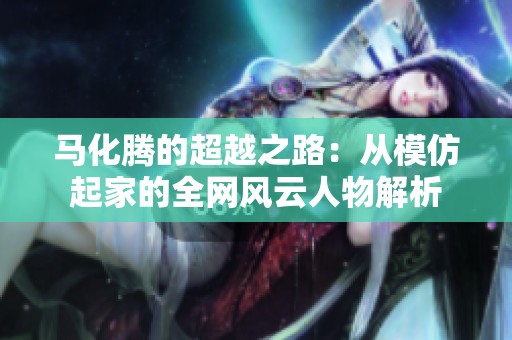 马化腾的超越之路：从模仿起家的全网风云人物解析