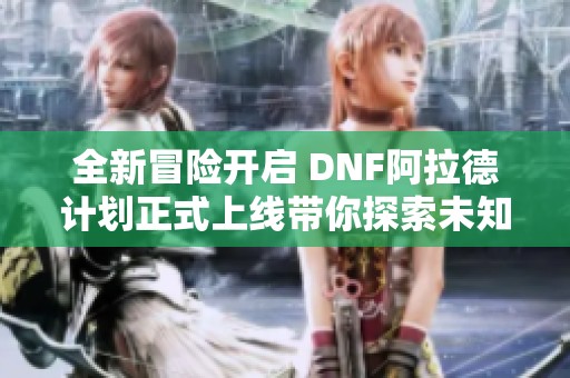 全新冒险开启 DNF阿拉德计划正式上线带你探索未知世界