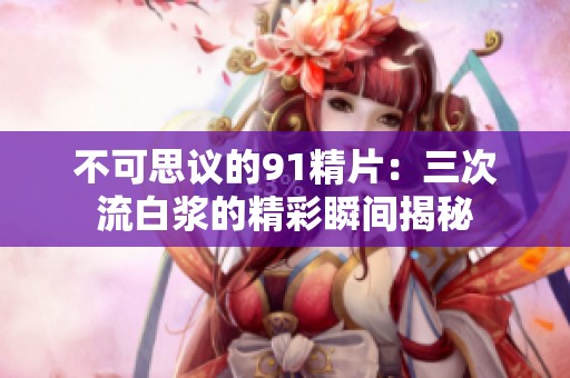 不可思议的91精片：三次流白浆的精彩瞬间揭秘