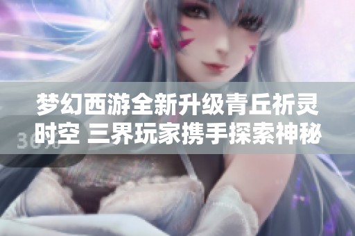 梦幻西游全新升级青丘祈灵时空 三界玩家携手探索神秘旅程