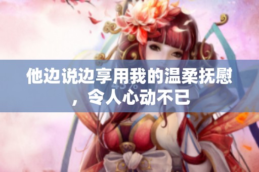 他边说边享用我的温柔抚慰，令人心动不已
