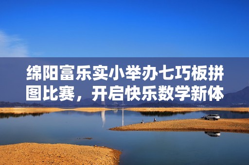 绵阳富乐实小举办七巧板拼图比赛，开启快乐数学新体验