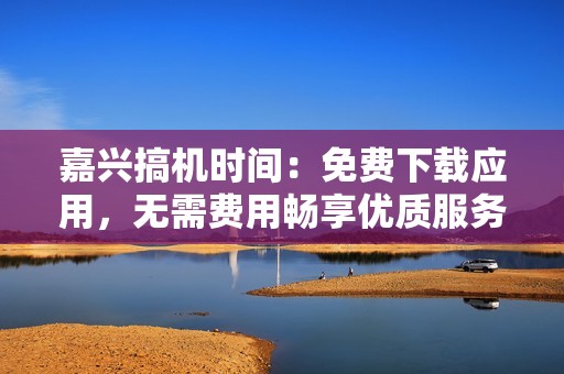 嘉兴搞机时间：免费下载应用，无需费用畅享优质服务