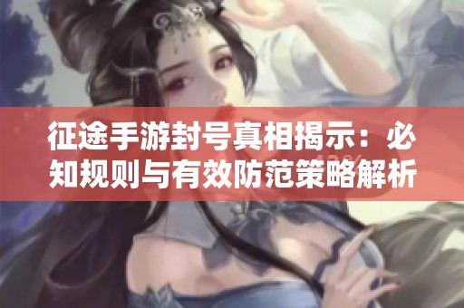 征途手游封号真相揭示：必知规则与有效防范策略解析