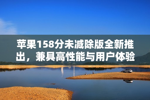 苹果158分未减除版全新推出，兼具高性能与用户体验的智能选择