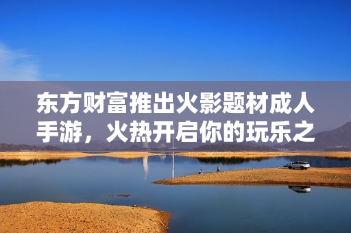 东方财富推出火影题材成人手游，火热开启你的玩乐之旅