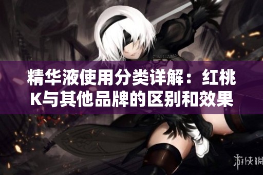 精华液使用分类详解：红桃K与其他品牌的区别和效果分析