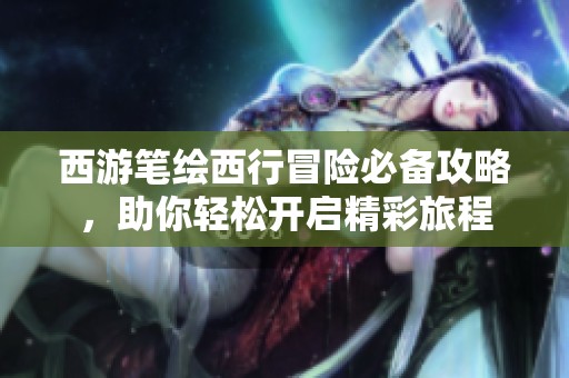 西游笔绘西行冒险必备攻略，助你轻松开启精彩旅程
