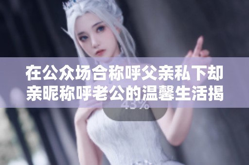在公众场合称呼父亲私下却亲昵称呼老公的温馨生活揭秘