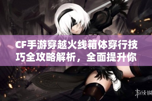 CF手游穿越火线箱体穿行技巧全攻略解析，全面提升你的游戏体验