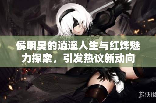 侯明昊的逍遥人生与红烨魅力探索，引发热议新动向