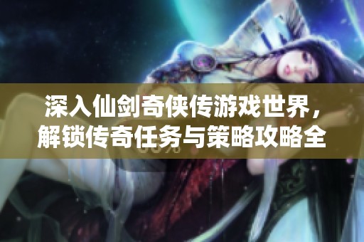 深入仙剑奇侠传游戏世界，解锁传奇任务与策略攻略全解析