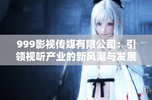 999影视传媒有限公司：引领视听产业的新风潮与发展前景