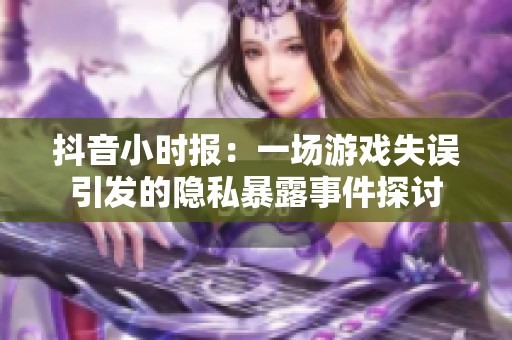 抖音小时报：一场游戏失误引发的隐私暴露事件探讨