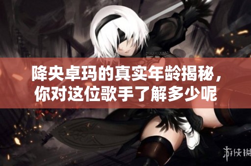 降央卓玛的真实年龄揭秘，你对这位歌手了解多少呢