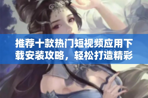推荐十款热门短视频应用下载安装攻略，轻松打造精彩内容
