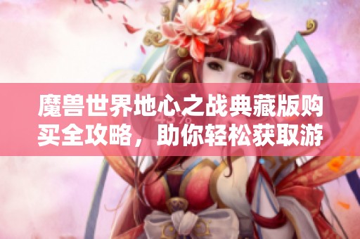 魔兽世界地心之战典藏版购买全攻略，助你轻松获取游戏珍藏品