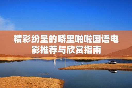 精彩纷呈的噼里啪啦国语电影推荐与欣赏指南