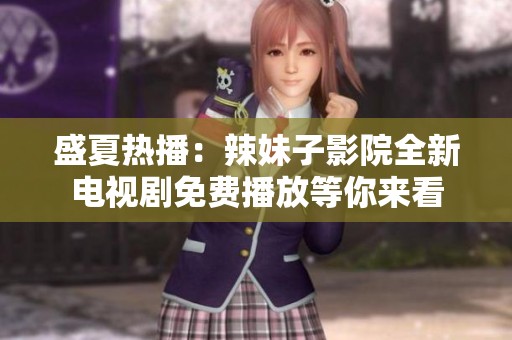 盛夏热播：辣妹子影院全新电视剧免费播放等你来看