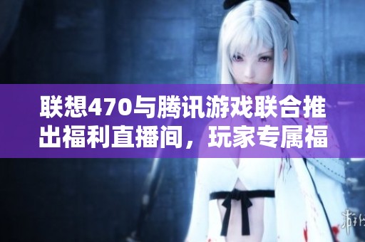 联想470与腾讯游戏联合推出福利直播间，玩家专属福利大升级！