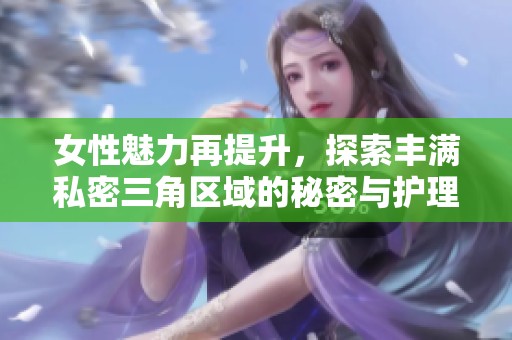 女性魅力再提升，探索丰满私密三角区域的秘密与护理技巧