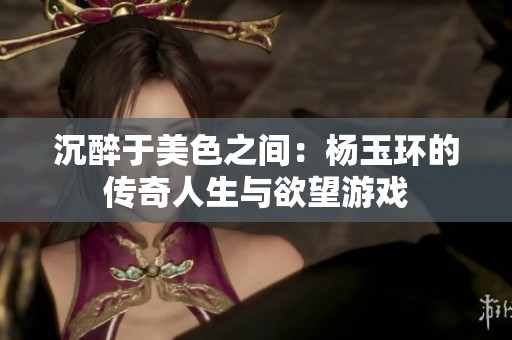 沉醉于美色之间：杨玉环的传奇人生与欲望游戏