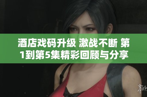 酒店戏码升级 激战不断 第1到第5集精彩回顾与分享