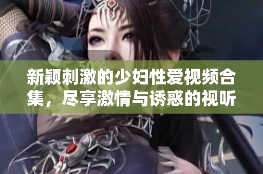 新颖刺激的少妇性爱视频合集，尽享激情与诱惑的视听之旅