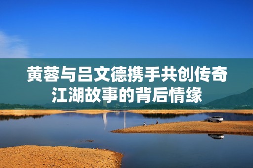 黄蓉与吕文德携手共创传奇江湖故事的背后情缘