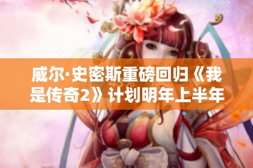 威尔·史密斯重磅回归《我是传奇2》计划明年上半年正式启动拍摄