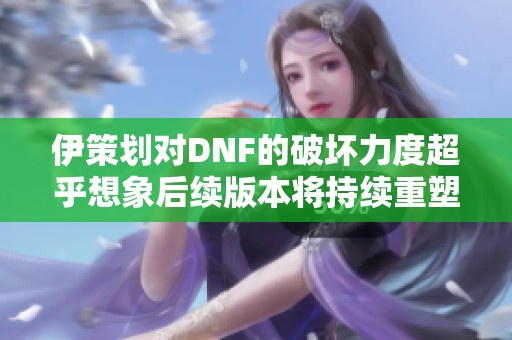 伊策划对DNF的破坏力度超乎想象后续版本将持续重塑游戏体验