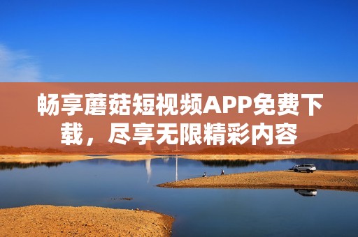 畅享蘑菇短视频APP免费下载，尽享无限精彩内容