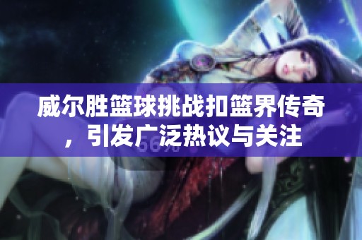 威尔胜篮球挑战扣篮界传奇，引发广泛热议与关注