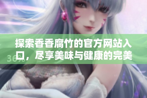 探索香香腐竹的官方网站入口，尽享美味与健康的完美结合