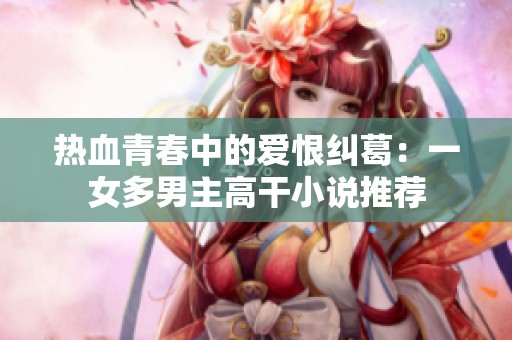 热血青春中的爱恨纠葛：一女多男主高干小说推荐