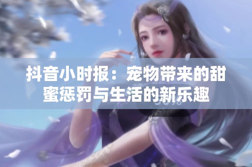 抖音小时报：宠物带来的甜蜜惩罚与生活的新乐趣