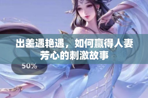 出差遇艳遇，如何赢得人妻芳心的刺激故事