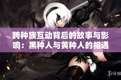 跨种族互动背后的故事与影响：黑种人与黄种人的相遇与启示
