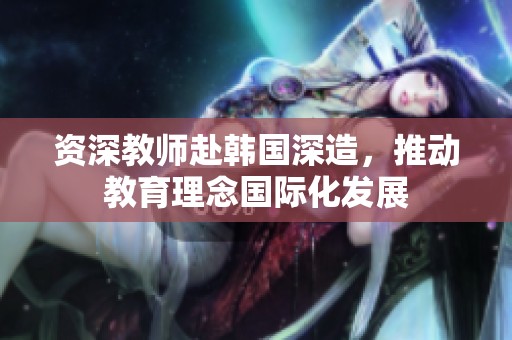 资深教师赴韩国深造，推动教育理念国际化发展